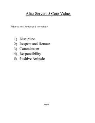 Altar Servers 5 Core Values
What are our Altar Servers 5 core values?
1) Discipline
2) Respect and Honour
3) Commitment
4) Responsibility
5) Positive Attitude
Page 1
 
