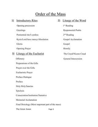 Order of the Mass
1) Introductory Rites 2) Liturgy of the Word
Opening procession 1st
Reading
Greetings Responsorial Psalm
Penitential rite/I confess 2nd
Reading
Kyrie/Lord have mercy/Absolution Gospel Acclamation
Gloria Gospel
Opening Prayer Homily
3) Liturgy of the Eucharist The Creed/Nicene Creed
Offertory General Intercession
Preparations of the Gifts
Prayer over the Gifts
Eucharistic Prayer
Preface Dialogue
Preface
Holy Holy/Sanctus
Epiclesis
Consecration/Institution Narrative
Memorial Acclamation
Final Doxology (Most important part of the mass)
The Great Amen Page 3
 
