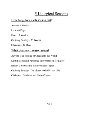 5 Liturgical Seasons
How long does each season last?
Advent: 4 Weeks
Lent: 40 Days
Easter: 7 Weeks
Ordinary Sundays: 33 Weeks
Christmas: 12 Days
What does each season mean?
Advent: The coming of Christ into the World
Lent: Fasting and Penitence in preparation for Easter
Easter: Celebrate the Resurrection of Jesus
Ordinary Sundays: Get closer to God in our Life
Christmas: Celebrate the Birth of Jesus
Page 5
 