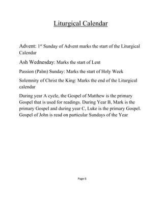 Liturgical Calendar
Advent: 1st
Sunday of Advent marks the start of the Liturgical
Calendar
Ash Wednesday: Marks the start of Lent
Passion (Palm) Sunday: Marks the start of Holy Week
Solemnity of Christ the King: Marks the end of the Liturgical
calendar
During year A cycle, the Gospel of Matthew is the primary
Gospel that is used for readings. During Year B, Mark is the
primary Gospel and during year C, Luke is the primary Gospel.
Gospel of John is read on particular Sundays of the Year
Page 6
 