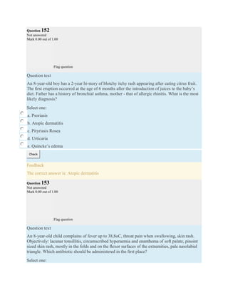 Question 152
Not answered
Mark 0.00 out of 1.00
Flag question
Question text
An 8-year-old boy has a 2-year hi-story of blotchy itchy rash appearing after eating citrus fruit.
The ﬁrst eruption occurred at the age of 6 months after the introduction of juices to the baby’s
diet. Father has a history of bronchial asthma, mother - that of allergic rhinitis. What is the most
likely diagnosis?
Select one:
a. Psoriasis
b. Atopic dermatitis
c. Pityriasis Rosea
d. Urticaria
e. Quincke’s edema
Check
Feedback
The correct answer is: Atopic dermatitis
Question 153
Not answered
Mark 0.00 out of 1.00
Flag question
Question text
An 8-year-old child complains of fever up to 38,8oC, throat pain when swallowing, skin rash.
Objectively: lacunar tonsillitis, circumscribed hyperaemia and enanthema of soft palate, pinoint
sized skin rash, mostly in the folds and on the ﬂexor surfaces of the extremities, pale nasolabial
triangle. Which antibiotic should be administered in the ﬁrst place?
Select one:
 