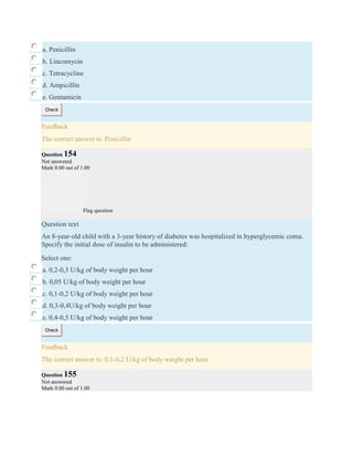 a. Penicillin
b. Lincomycin
c. Tetracycline
d. Ampicillin
e. Gentamicin
Check
Feedback
The correct answer is: Penicillin
Question 154
Not answered
Mark 0.00 out of 1.00
Flag question
Question text
An 8-year-old child with a 3-year history of diabetes was hospitalized in hyperglycemic coma.
Specify the initial dose of insulin to be administered:
Select one:
a. 0,2-0,3 U/kg of body weight per hour
b. 0,05 U/kg of body weight per hour
c. 0,1-0,2 U/kg of body weight per hour
d. 0,3-0,4U/kg of body weight per hour
e. 0,4-0,5 U/kg of body weight per hour
Check
Feedback
The correct answer is: 0,1-0,2 U/kg of body weight per hour
Question 155
Not answered
Mark 0.00 out of 1.00
 