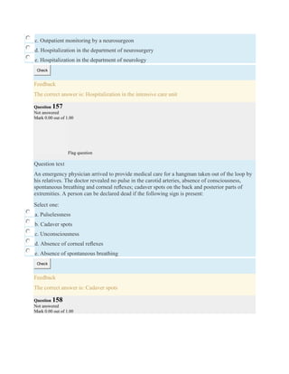 c. Outpatient monitoring by a neurosurgeon
d. Hospitalization in the department of neurosurgery
e. Hospitalization in the department of neurology
Check
Feedback
The correct answer is: Hospitalization in the intensive care unit
Question 157
Not answered
Mark 0.00 out of 1.00
Flag question
Question text
An emergency physician arrived to provide medical care for a hangman taken out of the loop by
his relatives. The doctor revealed no pulse in the carotid arteries, absence of consciousness,
spontaneous breathing and corneal reﬂexes; cadaver spots on the back and posterior parts of
extremities. A person can be declared dead if the following sign is present:
Select one:
a. Pulselessness
b. Cadaver spots
c. Unconsciousness
d. Absence of corneal reﬂexes
e. Absence of spontaneous breathing
Check
Feedback
The correct answer is: Cadaver spots
Question 158
Not answered
Mark 0.00 out of 1.00
 
