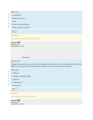Select one:
a. Vegetables
b. Bakery products
c. Fruit
d. Meat and ﬁsh products
e. Milk and dairy products
Check
Feedback
The correct answer is: Bakery products
Question 165
Not answered
Mark 0.00 out of 1.00
Flag question
Question text
During coal extraction in a mine the concentration of coal dust in the working area is 450 mg/m3
(MPC is 10 mg/m3). What occupational respiratory disease may develop in miners?
Select one:
a. Talcosis
b. Allergic nasopharyngitis
c. Siderosis
d. Anthracosis
e. Byssinosis
Check
Feedback
The correct answer is: Anthracosis
Question 166
Not answered
Mark 0.00 out of 1.00
 