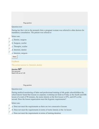 Flag question
Question text
During her ﬁrst visit to the prenatal clinic a pregnant woman was referred to other doctors for
mandatory consultation. The patient was refered to:
Select one:
a. Dentist, surgeon
b. Surgeon, oculist
c. Therapist, oculist
d. Internist, dentist
e. Internist, surgeon
Check
Feedback
The correct answer is: Internist, dentist
Question 167
Not answered
Mark 0.00 out of 1.00
Flag question
Question text
During medical monitoring of labor and professional training of 6th grade schoolchildren the
school doctor found that lessons in carpentry workshop are held on Friday as the fourth and ﬁfth
lesson of a total of 90 minutes, the motor density at the ﬁrst lesson is 69%, and 65% at the
second. Does the lesson organization meet the hygienic requirements?
Select one:
a. Does not meet the requirements as there are two consecutive lessons
b. Does not meet the requirements in terms of motor density at the 1st lesson
c. Does not meet the requirements in terms of training duration
 