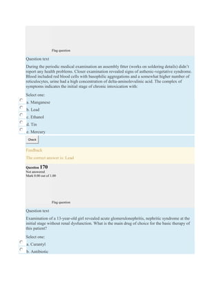 Flag question
Question text
During the periodic medical examination an assembly ﬁtter (works on soldering details) didn’t
report any health problems. Closer examination revealed signs of asthenic-vegetative syndrome.
Blood included red blood cells with basophilic aggregations and a somewhat higher number of
reticulocytes, urine had a high concentration of delta-aminolevulinic acid. The complex of
symptoms indicates the initial stage of chronic intoxication with:
Select one:
a. Manganese
b. Lead
c. Ethanol
d. Tin
e. Mercury
Check
Feedback
The correct answer is: Lead
Question 170
Not answered
Mark 0.00 out of 1.00
Flag question
Question text
Examination of a 13-year-old girl revealed acute glomerulonephritis, nephritic syndrome at the
initial stage without renal dysfunction. What is the main drug of choice for the basic therapy of
this patient?
Select one:
a. Curantyl
b. Antibiotic
 