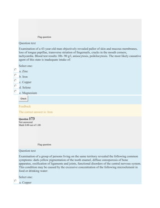 Flag question
Question text
Examination of a 43-year-old man objectively revealed pallor of skin and mucous membranes,
loss of tongue papillae, transverse striation of ﬁngernails, cracks in the mouth corners,
tachycardia. Blood test results: Hb- 90 g/l, anisocytosis, poikilocytosis. The most likely causative
agent of this state is inadequate intake of:
Select one:
a. Zinc
b. Iron
c. Copper
d. Selene
e. Magnesium
Check
Feedback
The correct answer is: Iron
Question 173
Not answered
Mark 0.00 out of 1.00
Flag question
Question text
Examination of a group of persons living on the same territory revealed the following common
symptoms: dark-yellow pigmentation of the tooth enamel, diffuse osteoporosis of bone
apparatus, ossiﬁcation of ligaments and joints, functional disorders of the central nervous system.
This condition may be caused by the excessive concentration of the following microelement in
food or drinking water:
Select one:
a. Copper
 