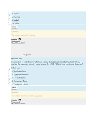 b. Iodine
c. Fluorine
d. Nickel
e. Cesium
Check
Feedback
The correct answer is: Fluorine
Question 174
Not answered
Mark 0.00 out of 1.00
Flag question
Question text
Examination of a newborn revealed skin redness that appeared immediately after birth and
reached the maximum intensity on the second day of life. What is your provisional diagnosis?
Select one:
a. Simple erythema
b. Erythema nodosum
c. Toxic erythema
d. Annular erythema
e. Transient erythema
Check
Feedback
The correct answer is: Simple erythema
Question 175
Not answered
Mark 0.00 out of 1.00
 