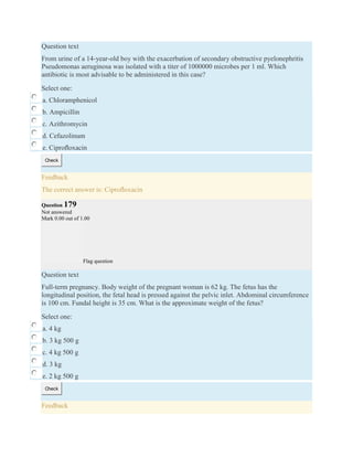 Question text
From urine of a 14-year-old boy with the exacerbation of secondary obstructive pyelonephritis
Pseudomonas aeruginosa was isolated with a titer of 1000000 microbes per 1 ml. Which
antibiotic is most advisable to be administered in this case?
Select one:
a. Chloramphenicol
b. Ampicillin
c. Azithromycin
d. Cefazolinum
e. Ciproﬂoxacin
Check
Feedback
The correct answer is: Ciproﬂoxacin
Question 179
Not answered
Mark 0.00 out of 1.00
Flag question
Question text
Full-term pregnancy. Body weight of the pregnant woman is 62 kg. The fetus has the
longitudinal position, the fetal head is pressed against the pelvic inlet. Abdominal circumference
is 100 cm. Fundal height is 35 cm. What is the approximate weight of the fetus?
Select one:
a. 4 kg
b. 3 kg 500 g
c. 4 kg 500 g
d. 3 kg
e. 2 kg 500 g
Check
Feedback
 