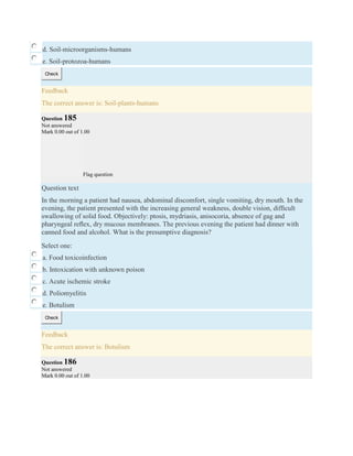d. Soil-microorganisms-humans
e. Soil-protozoa-humans
Check
Feedback
The correct answer is: Soil-plants-humans
Question 185
Not answered
Mark 0.00 out of 1.00
Flag question
Question text
In the morning a patient had nausea, abdominal discomfort, single vomiting, dry mouth. In the
evening, the patient presented with the increasing general weakness, double vision, difﬁcult
swallowing of solid food. Objectively: ptosis, mydriasis, anisocoria, absence of gag and
pharyngeal reﬂex, dry mucous membranes. The previous evening the patient had dinner with
canned food and alcohol. What is the presumptive diagnosis?
Select one:
a. Food toxicoinfection
b. Intoxication with unknown poison
c. Acute ischemic stroke
d. Poliomyelitis
e. Botulism
Check
Feedback
The correct answer is: Botulism
Question 186
Not answered
Mark 0.00 out of 1.00
 