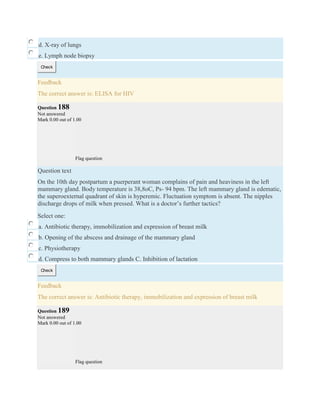 d. X-ray of lungs
e. Lymph node biopsy
Check
Feedback
The correct answer is: ELISA for HIV
Question 188
Not answered
Mark 0.00 out of 1.00
Flag question
Question text
On the 10th day postpartum a puerperant woman complains of pain and heaviness in the left
mammary gland. Body temperature is 38,8oC, Ps- 94 bpm. The left mammary gland is edematic,
the superoexternal quadrant of skin is hyperemic. Fluctuation symptom is absent. The nipples
discharge drops of milk when pressed. What is a doctor’s further tactics?
Select one:
a. Antibiotic therapy, immobilization and expression of breast milk
b. Opening of the abscess and drainage of the mammary gland
c. Physiotherapy
d. Compress to both mammary glands C. Inhibition of lactation
Check
Feedback
The correct answer is: Antibiotic therapy, immobilization and expression of breast milk
Question 189
Not answered
Mark 0.00 out of 1.00
Flag question
 
