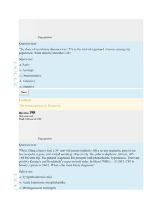 Flag question
Question text
The share of circulatory diseases was 15% in the total of registered diseases among city
population. What statistic indicator is it?
Select one:
a. Ratio
b. Average
c. Demonstrative
d. Extensive
e. Intensive
Check
Feedback
The correct answer is: Extensive
Question 198
Not answered
Mark 0.00 out of 1.00
Flag question
Question text
While lifting a heavy load a 39-year-old patient suddenly felt a severe headache, pain in the
interscapular region, and started vomiting. Objectively: the pulse is rhythmic, 60/min, AP-
180/100 mm Hg. The patient is agitated. He presents with photophobia, hyperacusis. There are
positive Kernig’s and Brudzinski’s signs on both sides. In blood: WBCs - 10 109/l. CSF is
bloody, cytosis is 240/3. What is the most likely diagnosis?
Select one:
a. Sympathoadrenal crisis
b. Acute hypertonic encephalopathy
c. Meningococcal meningitis
 