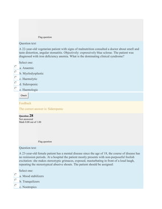 Flag question
Question text
A 22-year-old vegetarian patient with signs of malnutrition consulted a doctor about smell and
taste distortion, angular stomatitis. Objectively: expressively blue sclerae. The patient was
diagnosed with iron deﬁciency anemia. What is the dominating clinical syndrome?
Select one:
a. Anaemic
b. Myelodysplastic
c. Haemolytic
d. Sideropenic
e. Haemologic
Check
Feedback
The correct answer is: Sideropenic
Question 28
Not answered
Mark 0.00 out of 1.00
Flag question
Question text
A 23-year-old female patient has a mental disease since the age of 18, the course of disease has
no remission periods. At a hospital the patient mostly presents with non-purposeful foolish
excitation: she makes stereotypic grimaces, exposed, masturbating in front of a loud laugh,
repeating the stereotypical abusive shouts. The patient should be assigned:
Select one:
a. Mood stabilizers
b. Tranquilizers
c. Nootropics
 