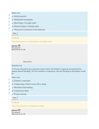 Select one:
a. Sternal puncture
b. Mediastinal tomography
c. Open biopsy of lymph nodes
d. Puncture biopsy of lymph nodes
e. Ultrasound examination of the abdomen
Check
Feedback
The correct answer is: Open biopsy of lymph nodes
Question 32
Not answered
Mark 0.00 out of 1.00
Flag question
Question text
A 24-year-old patient got a puncture injury below the Poupart’s ligament accompanied by
intense arterial bleeding. The best method to temporarily stop the bleeding in the patient would
be:
Select one:
a. Esmarch’s tourniquet
b. Compressing a blood vessel with a clamp
c. Maximum limb bending
d. Compression band
e. Wound suturing
Check
Feedback
The correct answer is: Compression band
Question 33
Not answered
Mark 0.00 out of 1.00
 