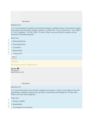 Flag question
Question text
A 27-year-old patient complains of nasal haemorrhages, multiple bruises on the anterior surface
of the trunk and extremities, sudden weakness. In blood: Hb- 74 g/l, reticulocytes - 16%, RBCs -
2,5 1012/l, platelets - 30 109/l, ESR- 25 mm/h. What is the most effective measure for the
treatment of thrombocytopenia?
Select one:
a. Hemotransfusion
b. Iron preparations
c. Cytostatics
d. Splenectomy
e. Vitamin B12
Check
Feedback
The correct answer is: Splenectomy
Question 40
Not answered
Mark 0.00 out of 1.00
Flag question
Question text
A 27-year-old sexually active female complains of numerous vesicles on the right sex lip, itch
and burning. Eruptions regularly turn up before menstruation and disappear 8-10 days later.
What is the most likely diagnosis?
Select one:
a. Primary syphilis
b. Bartholinitis
c. Cytomegalovirus infection
 