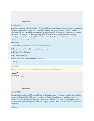 Flag question
Question text
4 weeks after myocardial infarction a 56-year-old patient developed acute heart pain, pronounced
dyspnea. Objectively: the patient’s condition is extremely grave, there is marked cyanosis of
face, swelling and throbbing of neck veins, peripheral pulse is absent, the carotid artery pulse is
rhythmic, 130 bpm, AP is 60/20 mm Hg. Auscultation of heart reveals extremely mufﬂed
sounds, percussion reveals heart border extension in both directions. What is the optimal
treatment tactis for this patient?
Select one:
a. Conservative treatment, infusion of adrenomimetics
b. Pericardiocentesis and immediate thoracotomy
c. Pleural cavity drainage
d. Oxygen inhalation
e. Puncture of the pleural cavity on the left
Check
Feedback
The correct answer is: Pericardiocentesis and immediate thoracotomy
Question 5
Not answered
Mark 0.00 out of 1.00
Flag question
Question text
5weeksafterhypothermiaa22-year-old patient developed fever, weakness, muscle pain, inability
to move independently. Objectively: tenderness, induration of shoulder and shin muscles,
restricted active movements, erythema on the anterior surface of chest. There is a periorbital
edema with heliotropic erythema. Gottron’s sign is present. What study is required to verify the
diagnosis?
Select one:
 
