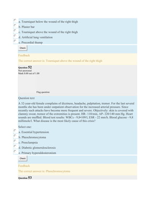a. Tourniquet below the wound of the right thigh
b. Plaster bar
c. Tourniquet above the wound of the right thigh
d. Artiﬁcial lung ventilation
e. Precordial thump
Check
Feedback
The correct answer is: Tourniquet above the wound of the right thigh
Question 52
Not answered
Mark 0.00 out of 1.00
Flag question
Question text
A 32-year-old female complains of dizziness, headache, palpitation, tremor. For the last several
months she has been under outpatient observation for the increased arterial pressure. Since
recently such attacks have become more frequent and severe. Objectively: skin is covered with
clammy sweat, tremor of the extremities is present. HR- 110/min, AP- 220/140 mm Hg. Heart
sounds are mufﬂed. Blood test results: WBCs - 9,8•109/l, ESR - 22 mm/h. Blood glucose - 9,8
millimole/l. What disease is the most likely cause of this crisis?
Select one:
a. Essential hypertension
b. Pheochromocytoma
c. Preeclampsia
d. Diabetic glomerulosclerosis
e. Primary hyperaldosteronism
Check
Feedback
The correct answer is: Pheochromocytoma
Question 53
 