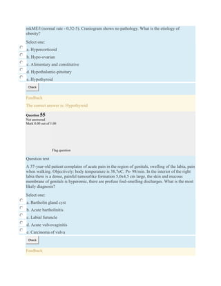 mkME/l (normal rate - 0,32-5). Craniogram shows no pathology. What is the etiology of
obesity?
Select one:
a. Hypercorticoid
b. Hypo-ovarian
c. Alimentary and constitutive
d. Hypothalamic-pituitary
e. Hypothyroid
Check
Feedback
The correct answer is: Hypothyroid
Question 55
Not answered
Mark 0.00 out of 1.00
Flag question
Question text
A 37-year-old patient complains of acute pain in the region of genitals, swelling of the labia, pain
when walking. Objectively: body temperature is 38,7oC, Ps- 98/min. In the interior of the right
labia there is a dense, painful tumourlike formation 5,0x4,5 cm large, the skin and mucous
membrane of genitals is hyperemic, there are profuse foul-smelling discharges. What is the most
likely diagnosis?
Select one:
a. Bartholin gland cyst
b. Acute bartholinitis
c. Labial furuncle
d. Acute vulvovaginitis
e. Carcinoma of vulva
Check
Feedback
 