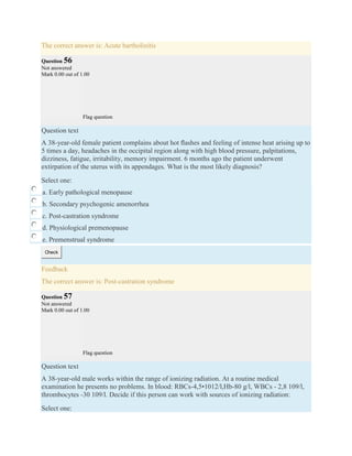 The correct answer is: Acute bartholinitis
Question 56
Not answered
Mark 0.00 out of 1.00
Flag question
Question text
A 38-year-old female patient complains about hot ﬂashes and feeling of intense heat arising up to
5 times a day, headaches in the occipital region along with high blood pressure, palpitations,
dizziness, fatigue, irritability, memory impairment. 6 months ago the patient underwent
extirpation of the uterus with its appendages. What is the most likely diagnosis?
Select one:
a. Early pathological menopause
b. Secondary psychogenic amenorrhea
c. Post-castration syndrome
d. Physiological premenopause
e. Premenstrual syndrome
Check
Feedback
The correct answer is: Post-castration syndrome
Question 57
Not answered
Mark 0.00 out of 1.00
Flag question
Question text
A 38-year-old male works within the range of ionizing radiation. At a routine medical
examination he presents no problems. In blood: RBCs-4,5•1012/l,Hb-80 g/l, WBCs - 2,8 109/l,
thrombocytes -30 109/l. Decide if this person can work with sources of ionizing radiation:
Select one:
 