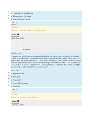 c. Nodular hyperthyroid goiter
d. The median cervical cyst
e. Mixed euthyroid goiter
Check
Feedback
The correct answer is: Nodular euthyroid goiter
Question 61
Not answered
Mark 0.00 out of 1.00
Flag question
Question text
A 40-year-old female patient complains of headache, dizziness, muscle weakness, occasional
cramps in the extremities. She has been taking anti-hypertensive medications for 10 years. AP-
180/100 mm Hg. Blood potassium -1,8 milli mole/l, sodium - 4,8 milli mole/l. In urine: alkaline
reaction, the relative density - 1012, protein and sugar are not found, WBCs - 3-4 in the ﬁeld of
vision, RBCs - 1-2 in the ﬁeld of vision. Conn’s syndrome is suspected. Which drug should be
chosen for the treatment of arterial hypertension?
Select one:
a. Spironolactone
b. Enalapril
c. Propanolol
d. Hydrochlorothiazide
e. Clonidine
Check
Feedback
The correct answer is: Spironolactone
Question 62
Not answered
Mark 0.00 out of 1.00
 