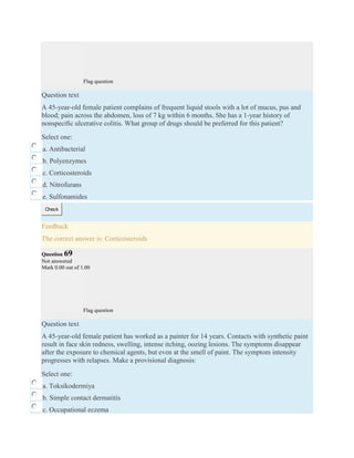 Flag question
Question text
A 45-year-old female patient complains of frequent liquid stools with a lot of mucus, pus and
blood; pain across the abdomen, loss of 7 kg within 6 months. She has a 1-year history of
nonspeciﬁc ulcerative colitis. What group of drugs should be preferred for this patient?
Select one:
a. Antibacterial
b. Polyenzymes
c. Corticosteroids
d. Nitrofurans
e. Sulfonamides
Check
Feedback
The correct answer is: Corticosteroids
Question 69
Not answered
Mark 0.00 out of 1.00
Flag question
Question text
A 45-year-old female patient has worked as a painter for 14 years. Contacts with synthetic paint
result in face skin redness, swelling, intense itching, oozing lesions. The symptoms disappear
after the exposure to chemical agents, but even at the smell of paint. The symptom intensity
progresses with relapses. Make a provisional diagnosis:
Select one:
a. Toksikodermiya
b. Simple contact dermatitis
c. Occupational eczema
 