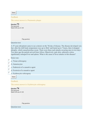 Check
Feedback
The correct answer is: Pneumonic plaque
Question 73
Not answered
Mark 0.00 out of 1.00
Flag question
Question text
A 47-year-old patient came to see a doctor on the 7th day of disease. The disease developed very
fast: after the chill body temperature rose up to 40oC and lasted up to 7 hours, then it dropped
abruptly, which caused profuse sweat. There were three such attacks occuring once in two days.
Two days ago the patient arrived from Africa. Objectively: pale skin, subicteric sclera,
signiﬁcantly enlarged liver and spleen. What is the cause of fever attacks in this disease?
Select one:
a. Tissue schizogony
b. Gametocytes
c. Endotoxin of a causative agent
d. Exotoxin of a causative agent
e. Erythrocytic schizogony
Check
Feedback
The correct answer is: Erythrocytic schizogony
Question 74
Not answered
Mark 0.00 out of 1.00
Flag question
Question text
 