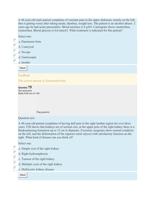 A 48-year-old male patient complains of constant pain in the upper abdomen, mostly on the left,
that is getting worse after taking meals; diarrhea, weight loss. The patient is an alcohol abuser. 2
years ago he had acute pancreatitis. Blood amylase is 4 g/h•l. Coprogram shows steatorrhea,
creatorrhea. Blood glucose is 6,0 mmol/l. What treatment is indicated for this patient?
Select one:
a. Panzinorm forte
b. Contrycal
c. No-spa
d. Gastrozepin
e. Insulin
Check
Feedback
The correct answer is: Panzinorm forte
Question 75
Not answered
Mark 0.00 out of 1.00
Flag question
Question text
A 48-year-old patient complains of having dull pain in the right lumbar region for over three
years. USI shows that kidneys are of normal size, at the upper pole of the right kidney there is a
ﬂuidcontaining formation up to 12 cm in diameter. Excretory urograms show normal condition
on the left, and the deformation of the superior renal calyces with satisfactory function on the
right. What kind of disease can you think of?
Select one:
a. Simple cyst of the right kidney
b. Right hydronephrosis
c. Tumour of the right kidney
d. Multiple cysts of the right kidney
e. Multicystic kidney disease
Check
 