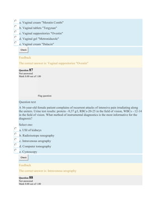 a. Vaginal cream "Meratin Combi"
b. Vaginal tablets "Tergynan"
c. Vaginal suppositories "Ovestin"
d. Vaginal gel "Metronidazole"
e. Vaginal cream "Dalacin"
Check
Feedback
The correct answer is: Vaginal suppositories "Ovestin"
Question 87
Not answered
Mark 0.00 out of 1.00
Flag question
Question text
A 56-year-old female patient complains of recurrent attacks of intensive pain irradiating along
the ureters. Urine test results: protein - 0,37 g/l, RBCs-20-25 in the ﬁeld of vision, WBCs - 12-14
in the ﬁeld of vision. What method of instrumental diagnostics is the most informative for the
diagnosis?
Select one:
a. USI of kidneys
b. Radioisotope renography
c. Intravenous urography
d. Computer tomography
e. Cystoscopy
Check
Feedback
The correct answer is: Intravenous urography
Question 88
Not answered
Mark 0.00 out of 1.00
 