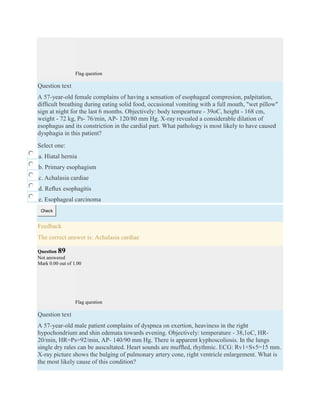 Flag question
Question text
A 57-year-old female complains of having a sensation of esophageal compresion, palpitation,
difﬁcult breathing during eating solid food, occasional vomiting with a full mouth, "wet pillow"
sign at night for the last 6 months. Objectively: body tempearture - 39oC, height - 168 cm,
weight - 72 kg, Ps- 76/min, АP- 120/80 mm Hg. X-ray revealed a considerable dilation of
esophagus and its constriction in the cardial part. What pathology is most likely to have caused
dysphagia in this patient?
Select one:
a. Hiatal hernia
b. Primary esophagism
c. Achalasia cardiae
d. Reﬂux esophagitis
e. Esophageal carcinoma
Check
Feedback
The correct answer is: Achalasia cardiae
Question 89
Not answered
Mark 0.00 out of 1.00
Flag question
Question text
A 57-year-old male patient complains of dyspnea on exertion, heaviness in the right
hypochondrium and shin edemata towards evening. Objectively: temperature - 38,1oC, HR-
20/min, HR=Ps=92/min, AP- 140/90 mm Hg. There is apparent kyphoscoliosis. In the lungs
single dry rales can be auscultated. Heart sounds are mufﬂed, rhythmic. ECG: Rv1+Sv5=15 mm.
X-ray picture shows the bulging of pulmonary artery cone, right ventricle enlargement. What is
the most likely cause of this condition?
 
