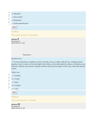 b. Mannitol
c. Furosemide
d. Moduretic
e. Hydrochlorthiazide
Check
Feedback
The correct answer is: Furosemide
Question 9
Not answered
Mark 0.00 out of 1.00
Flag question
Question text
A 10-year-old patient complains of skin itch that occurs at night. Objectively: multiple paired
papules, burrow tracks in the interdigital skin folds, on the anterolateral surfaces of abdomen and
buttocks. Specify the period of regular medical check-up for pupils of the class where the patient
learns:
Select one:
a. 2 months
b. 2 weeks
c. 5 days
d. 6 months
e. 1 year
Check
Feedback
The correct answer is: 2 months
Question 10
Not answered
Mark 0.00 out of 1.00
 