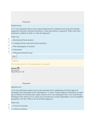 Flag question
Question text
A 57-year-old patient taken to the surgical department by ambulance has been provisionally
diagnosed with acute intestinal obstruction. Acute pancreatitis is suspected. What is the most
informative method of study to verify the diagnosis?
Select one:
a. Biochemical blood analysis
b. Complete blood count and clinical urinalysis
c. Plan radiography of stomach
d. Ultrasound
e. Fibrogastroduodenoscopy
Check
Feedback
The correct answer is: Plan radiography of stomach
Question 92
Not answered
Mark 0.00 out of 1.00
Flag question
Question text
A 58-year-old female patient came to the antenatal clinic complaining of bloody light-red
discharges from the genital tracts. Menopause is 12 years. Gynaecological examination revealed
age involution of externalia and vagina; uterine cervix was unchanged, there were scant bloody
discharges from uterine cervix, uterus was of normal size; uterine appendages were not palpable;
parametria were free. What is the most likely diagnosis?
Select one:
a. Cervical carcinoma
b. Uterine carcinoma
 