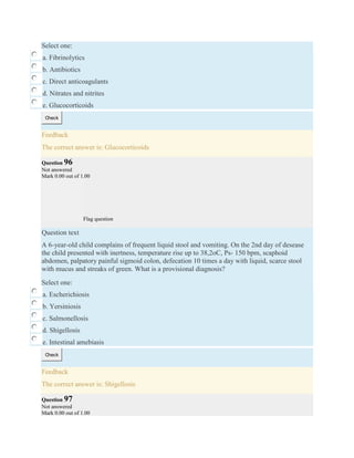Select one:
a. Fibrinolytics
b. Antibiotics
c. Direct anticoagulants
d. Nitrates and nitrites
e. Glucocorticoids
Check
Feedback
The correct answer is: Glucocorticoids
Question 96
Not answered
Mark 0.00 out of 1.00
Flag question
Question text
A 6-year-old child complains of frequent liquid stool and vomiting. On the 2nd day of desease
the child presented with inertness, temperature rise up to 38,2oC, Ps- 150 bpm, scaphoid
abdomen, palpatory painful sigmoid colon, defecation 10 times a day with liquid, scarce stool
with mucus and streaks of green. What is a provisional diagnosis?
Select one:
a. Escherichiosis
b. Yersiniosis
c. Salmonellosis
d. Shigellosis
e. Intestinal amebiasis
Check
Feedback
The correct answer is: Shigellosis
Question 97
Not answered
Mark 0.00 out of 1.00
 