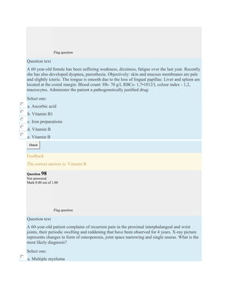 Flag question
Question text
A 60 year-old female has been suffering weakness, dizziness, fatigue over the last year. Recently
she has also developed dyspnea, paresthesia. Objectively: skin and mucous membranes are pale
and slightly icteric. The tongue is smooth due to the loss of lingual papillae. Liver and spleen are
located at the costal margin. Blood count: Hb- 70 g/l, RBCs- 1,7•1012/l, colour index - 1,2,
macrocytes. Administer the patient a pathogenetically justiﬁed drug:
Select one:
a. Ascorbic acid
b. Vitamin B1
c. Iron preparations
d. Vitamin B
e. Vitamin B
Check
Feedback
The correct answer is: Vitamin B
Question 98
Not answered
Mark 0.00 out of 1.00
Flag question
Question text
A 60-year-old patient complains of recurrent pain in the proximal interphalangeal and wrist
joints, their periodic swelling and reddening that have been observed for 4 years. X-ray picture
represents changes in form of osteoporosis, joint space narrowing and single usuras. What is the
most likely diagnosis?
Select one:
a. Multiple myeloma
 