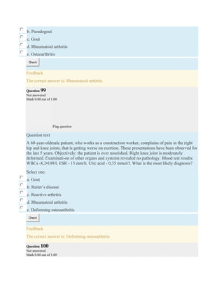 b. Pseudogout
c. Gout
d. Rheumatoid arthritis
e. Osteoarthritis
Check
Feedback
The correct answer is: Rheumatoid arthritis
Question 99
Not answered
Mark 0.00 out of 1.00
Flag question
Question text
A 60-year-oldmale patient, who works as a construction worker, complains of pain in the right
hip and knee joints, that is getting worse on exertion. These presentations have been observed for
the last 5 years. Objectively: the patient is over nourished. Right knee joint is moderately
deformed. Examinati-on of other organs and systems revealed no pathology. Blood test results:
WBCs -8,2•109/l, ESR - 15 mm/h. Uric acid - 0,35 mmol/l. What is the most likely diagnosis?
Select one:
a. Gout
b. Reiter’s disease
c. Reactive arthritis
d. Rheumatoid arthritis
e. Deforming osteoarthritis
Check
Feedback
The correct answer is: Deforming osteoarthritis
Question 100
Not answered
Mark 0.00 out of 1.00
 