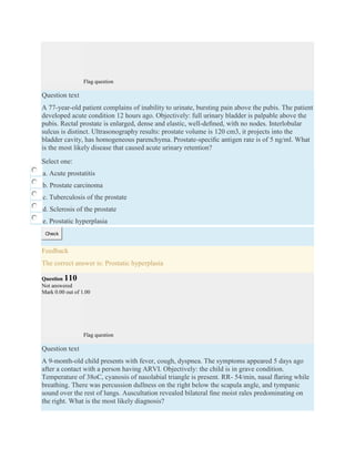 Flag question
Question text
A 77-year-old patient complains of inability to urinate, bursting pain above the pubis. The patient
developed acute condition 12 hours ago. Objectively: full urinary bladder is palpable above the
pubis. Rectal prostate is enlarged, dense and elastic, well-deﬁned, with no nodes. Interlobular
sulcus is distinct. Ultrasonography results: prostate volume is 120 cm3, it projects into the
bladder cavity, has homogeneous parenchyma. Prostate-speciﬁc antigen rate is of 5 ng/ml. What
is the most likely disease that caused acute urinary retention?
Select one:
a. Acute prostatitis
b. Prostate carcinoma
c. Tuberculosis of the prostate
d. Sclerosis of the prostate
e. Prostatic hyperplasia
Check
Feedback
The correct answer is: Prostatic hyperplasia
Question 110
Not answered
Mark 0.00 out of 1.00
Flag question
Question text
A 9-month-old child presents with fever, cough, dyspnea. The symptoms appeared 5 days ago
after a contact with a person having ARVI. Objectively: the child is in grave condition.
Temperature of 38oC, cyanosis of nasolabial triangle is present. RR- 54/min, nasal ﬂaring while
breathing. There was percussion dullness on the right below the scapula angle, and tympanic
sound over the rest of lungs. Auscultation revealed bilateral ﬁne moist rales predominating on
the right. What is the most likely diagnosis?
 