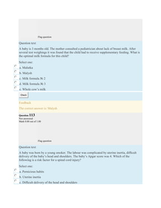 Flag question
Question text
A baby is 3 months old. The mother consulted a pediatrician about lack of breast milk. After
several test weighings it was found that the child had to receive supplementary feeding. What is
the optimal milk formula for this child?
Select one:
a. Malutka
b. Malysh
c. Milk formula № 2
d. Milk formula № 3
e. Whole cow’s milk
Check
Feedback
The correct answer is: Malysh
Question 113
Not answered
Mark 0.00 out of 1.00
Flag question
Question text
A baby was born by a young smoker. The labour was complicated by uterine inertia, difﬁcult
delivery of the baby’s head and shoulders. The baby’s Apgar score was 4. Which of the
following is a risk factor for a spinal cord injury?
Select one:
a. Pernicious habits
b. Uterine inertia
c. Difﬁcult delivery of the head and shoulders
 