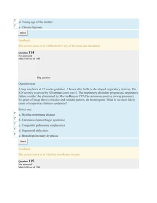 d. Young age of the mother
e. Chronic hypoxia
Check
Feedback
The correct answer is: Difﬁcult delivery of the head and shoulders
Question 114
Not answered
Mark 0.00 out of 1.00
Flag question
Question text
A boy was born at 32 weeks gestation. 2 hours after birth he developed respiratory distress. The
RD severity assessed by Silverman score was 5. The respiratory disorders progressed, respiratory
failure couldn’t be eliminated by Martin-Bouyer CPAP (continuous positive airway pressure).
Ro-gram of lungs shows reticular and nodular pattern, air bronhogram. What is the most likely
cause of respiratory distress syndrome?
Select one:
a. Hyaline membrane disease
b. Edematous hemorrhagic syndrome
c. Congenital pulmonary emphysema
d. Segmental atelectasis
e. Bronchopulmonary dysplasia
Check
Feedback
The correct answer is: Hyaline membrane disease
Question 115
Not answered
Mark 0.00 out of 1.00
 