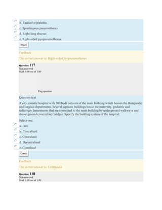 b. Exudative pleuritis
c. Spontaneous pneumothorax
d. Right lung abscess
e. Right-sided pyopneumothorax
Check
Feedback
The correct answer is: Right-sided pyopneumothorax
Question 117
Not answered
Mark 0.00 out of 1.00
Flag question
Question text
A city somatic hospital with 300 beds consists of the main building which houses the therapeutic
and surgical departments. Several separate buildings house the maternity, pediatric and
radiologic departments that are connected to the main building by underground walkways and
above-ground covered sky bridges. Specify the building system of the hospital:
Select one:
a. Free
b. Centralized
c. Centralunit
d. Decentralized
e. Combined
Check
Feedback
The correct answer is: Centralunit
Question 118
Not answered
Mark 0.00 out of 1.00
 