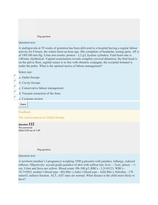 Flag question
Question text
A multigravida at 39 weeks of gestation has been delivered to a hospital having a regular labour
activity for 8 hours, the waters burst an hour ago. She complains of headache, seeing spots. AP is
of 180/100 mm Hg. Urine test results: protein - 3,3 g/l, hyaline cylinders. Fetal heart rate is
140/min, rhythmical. Vaginal examination reveals complete crevical dilatation, the fetal head is
on the pelvic ﬂoor, sagittal suture is in line with obstetric conjugate, the occipital fontanel is
under the pubis. What is the optimal tactics of labour management?
Select one:
a. Outlet forceps
b. Cavity forceps
c. Conservative labour management
d. Vacuum extraction of the fetus
e. Cesarean section
Check
Feedback
The correct answer is: Outlet forceps
Question 122
Not answered
Mark 0.00 out of 1.00
Flag question
Question text
A newborn (mother’s I pregnancy) weighing 3500 g presents with jaundice, lethargy, reduced
reﬂexes. Objectively: second grade jaundice of skin with saffron tint, liver - +2cm, spleen - +1
cm. Urine and feces are yellow. Blood count: Hb-100 g/l, RBCs - 3,2•1012/l, WBCs -
18,7•109/l, mother’s blood type - 0(I) Rh(+), baby’s blood type - А(II) Rh(-), bilirubin - 170
mmol/l, indirect fraction. ALT, AST rates are normal. What disease is the child most likely to
have?
 
