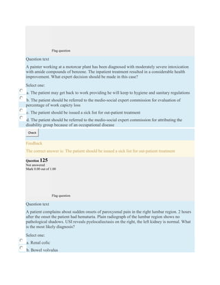 Flag question
Question text
A painter working at a motorcar plant has been diagnosed with moderately severe intoxication
with amide compounds of benzene. The inpatient treatment resulted in a considerable health
improvement. What expert decision should be made in this case?
Select one:
a. The patient may get back to work providing he will keep to hygiene and sanitary regulations
b. The patient should be referred to the medio-social expert commission for evaluation of
percentage of work capicty loss
c. The patient should be issued a sick list for out-patient treatment
d. The patient should be referred to the medio-social expert commission for attributing the
disability group because of an occupational disease
Check
Feedback
The correct answer is: The patient should be issued a sick list for out-patient treatment
Question 125
Not answered
Mark 0.00 out of 1.00
Flag question
Question text
A patient complains about sudden onsets of paroxysmal pain in the right lumbar region. 2 hours
after the onset the patient had hematuria. Plain radiograph of the lumbar region shows no
pathological shadows. USI reveals pyelocaliectasis on the right, the left kidney is normal. What
is the most likely diagnosis?
Select one:
a. Renal colic
b. Bowel volvulus
 