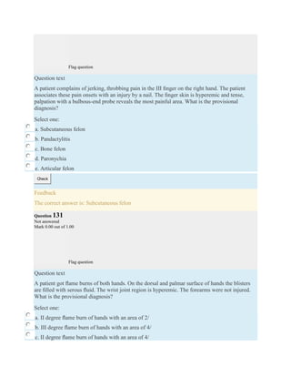 Flag question
Question text
A patient complains of jerking, throbbing pain in the III ﬁnger on the right hand. The patient
associates these pain onsets with an injury by a nail. The ﬁnger skin is hyperemic and tense,
palpation with a bulbous-end probe reveals the most painful area. What is the provisional
diagnosis?
Select one:
a. Subcutaneous felon
b. Pandactylitis
c. Bone felon
d. Paronychia
e. Articular felon
Check
Feedback
The correct answer is: Subcutaneous felon
Question 131
Not answered
Mark 0.00 out of 1.00
Flag question
Question text
A patient got ﬂame burns of both hands. On the dorsal and palmar surface of hands the blisters
are ﬁlled with serous ﬂuid. The wrist joint region is hyperemic. The forearms were not injured.
What is the provisional diagnosis?
Select one:
a. II degree ﬂame burn of hands with an area of 2/
b. III degree ﬂame burn of hands with an area of 4/
c. II degree ﬂame burn of hands with an area of 4/
 