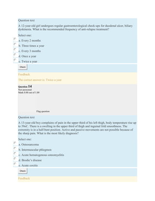 Question text
A 12-year-old girl undergoes regular gastroenterological check-ups for duodenal ulcer, biliary
dyskinesia. What is the recommended frequency of anti-relapse treatment?
Select one:
a. Every 2 months
b. Three times a year
c. Every 3 months
d. Once a year
e. Twice a year
Check
Feedback
The correct answer is: Twice a year
Question 14
Not answered
Mark 0.00 out of 1.00
Flag question
Question text
A 13-year-old boy complains of pain in the upper third of his left thigh, body temperature rise up
to 39oC. There is a swelling in the upper third of thigh and inguinal fold smoothness. The
extremity is in a half-bent position. Active and passive movements are not possible because of
the sharp pain. What is the most likely diagnosis?
Select one:
a. Osteosarcoma
b. Intermuscular phlegmon
c. Acute hematogenous osteomyelitis
d. Brodie’s disease
e. Acute coxitis
Check
Feedback
 