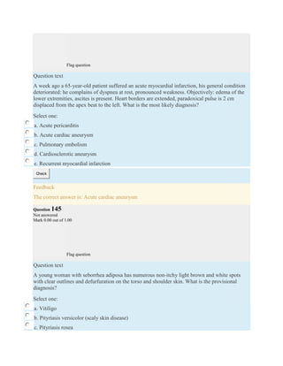 Flag question
Question text
A week ago a 65-year-old patient suffered an acute myocardial infarction, his general condition
deteriorated: he complains of dyspnea at rest, pronounced weakness. Objectively: edema of the
lower extremities, ascites is present. Heart borders are extended, paradoxical pulse is 2 cm
displaced from the apex beat to the left. What is the most likely diagnosis?
Select one:
a. Acute pericarditis
b. Acute cardiac aneurysm
c. Pulmonary embolism
d. Cardiosclerotic aneurysm
e. Recurrent myocardial infarction
Check
Feedback
The correct answer is: Acute cardiac aneurysm
Question 145
Not answered
Mark 0.00 out of 1.00
Flag question
Question text
A young woman with seborrhea adiposa has numerous non-itchy light brown and white spots
with clear outlines and defurfuration on the torso and shoulder skin. What is the provisional
diagnosis?
Select one:
a. Vitiligo
b. Pityriasis versicolor (scaly skin disease)
c. Pityriasis rosea
 
