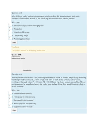 Question text
After lifting a load a patient felt undurable pain in the loin. He was diagnosed with acute
lumbosacral radiculitis. Which of the following is contraindicated for this patient?
Select one:
a. Intravenous injection of aminophylline
b. Analgetics
c. Vitamins of B group
d. Dehydrating drugs
e. Warming procedures
Check
Feedback
The correct answer is: Warming procedures
Question 148
Not answered
Mark 0.00 out of 1.00
Flag question
Question text
After myocardial infarction, a 50-year-old patient had an attack of asthma. Objectively: bubbling
breathing with frequency of 32/min, cough with a lot of pink frothy sputum, acrocyanosis,
swelling of the neck veins. Ps- 108/min, AP- 150/100 mm Hg. Heart sounds are mufﬂed. Mixed
moist rales can be auscultated above the entire lung surface. What drug would be most effective
in this situation?
Select one:
a. Pentamin intravenously
b. Nitroglycerin intravenously
c. Strophanthin intravenously
d. Aminophylline intravenously
e. Dopamine intravenously
Check
 