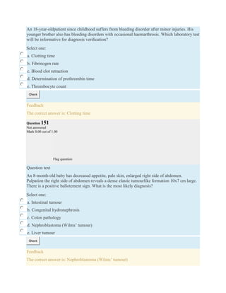 An 18-year-oldpatient since childhood suffers from bleeding disorder after minor injuries. His
younger brother also has bleeding disorders with occasional haemarthrosis. Which laboratory test
will be informative for diagnosis veriﬁcation?
Select one:
a. Clotting time
b. Fibrinogen rate
c. Blood clot retraction
d. Determination of prothrombin time
e. Thrombocyte count
Check
Feedback
The correct answer is: Clotting time
Question 151
Not answered
Mark 0.00 out of 1.00
Flag question
Question text
An 8-month-old baby has decreased appetite, pale skin, enlarged right side of abdomen.
Palpation the right side of abdomen reveals a dense elastic tumourlike formation 10x7 cm large.
There is a positive ballotement sign. What is the most likely diagnosis?
Select one:
a. Intestinal tumour
b. Congenital hydronephrosis
c. Colon pathology
d. Nephroblastoma (Wilms’ tumour)
e. Liver tumour
Check
Feedback
The correct answer is: Nephroblastoma (Wilms’ tumour)
 