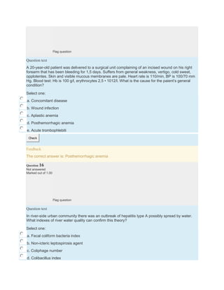 Flag question
Question text
A 20-year-old patient was delivered to a surgical unit complaining of an incised wound on his right
forearm that has been bleeding for 1,5 days. Suffers from general weakness, vertigo, cold sweat,
opplotentes. Skin and visible mucous membranes are pale. Heart rate is 110/min, BP is 100/70 mm
Hg. Blood test: Hb is 100 g/l, erythrocytes 2,5 • 1012/l. What is the cause for the paient’s general
condition?
Select one:
a. Concomitant disease
b. Wound infection
c. Aplastic anemia
d. Posthemorrhagic anemia
e. Acute trombophlebiti
Check
Feedback
The correct answer is: Posthemorrhagic anemia
Question 16
Not answered
Marked out of 1.00
Flag question
Question text
In river-side urban community there was an outbreak of hepatitis type A possibly spread by water.
What indexes of river water quality can confirm this theory?
Select one:
a. Fecal coliform bacteria index
b. Non-icteric leptospirosis agent
c. Coliphage number
d. Colibacillus index
 