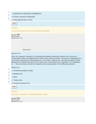 c. Hypertensive dyskinesia of gallbladder
d. Chronic calculous cholecystiti
e. Fatty degeneration of liver
Check
Feedback
The correct answer is: Chronic calculous cholecystiti
Question 161
Not answered
Marked out of 1.00
Flag question
Question text
Clinic of a research instutute for occupational diseases examined a worker who works at a
concentration plant and diagnosed him with chronic dust bronchitis. The case is investigated by a
commission including the representatives of: the plant, medical unit, territorial sanitation center,
department of Social Insurance Fund, trade union. According to the "regulation on investigation
of…", the commission should be headed by the representative of the following authority:
Select one:
a. Territorial sanitation center
b. Medical unit
c. Plant
d. Trade union
e. Social Insurance Fund
Check
Feedback
The correct answer is: Territorial sanitation center
Question 162
Not answered
Marked out of 1.00
 