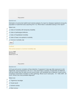 Flag question
Question text
Estimation of community health level involved analysis of a report on diseases registered among the
population of catchment area (reporting form 12). What index is calculated basing on this report?
Select one:
a. Index of morbidity with temporary disability
b. Index of pathological affection
c. Index of hospitalized morbidity
d. Index of basic non-epidemic morbidity
e. Common morbidity rate
Check
Feedback
The correct answer is: Common morbidity rate
Question 163
Not answered
Marked out of 1.00
Flag question
Question text
A 52-year-old woman complains of face distortion. It appeared 2 days ago after exposure to cold.
Objectively: body temperature is 38, 2o C. Face asymmetry is present. Frontal folds are flattened.
Left eye is wider than the right one and cannot close. Left nasolabial fold is flattened, mouth corner
is lowered. Examination revealed no other pathology. Blood count: leukocytes - 10 • 109/l, ESR - 20
mm/h. What is the most probable diagnosis?
Select one:
a. Trigeminus neuralgia
b. Facial neuriti
c. Ischemic stroke
d. Brain tumour
 