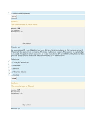 e. Hemicrania (migraine)
Check
Feedback
The correct answer is: Facial neuriti
Question 164
Not answered
Marked out of 1.00
Flag question
Question text
An unconscious 35-year-old patient has been delivered by an ambulance to the intensive care unit.
Objectively: the patient is in semicoma. Moderate mydriasis is present. The reaction of pupils to light
is reduced. The patient is non-responsive to verbal instructions. BP is150/100 mm Hg, tachycardia is
present. Blood contains methanol. What antidote should be administered?
Select one:
a. Tavegil (Clemastine)
b. Naloxone
c. Ethanol
d. Thiamine chloride
e. Unithiol
Check
Feedback
The correct answer is: Ethanol
Question 165
Not answered
Marked out of 1.00
Flag question
Question text
 