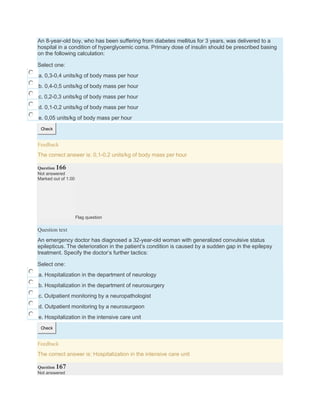 An 8-year-old boy, who has been suffering from diabetes mellitus for 3 years, was delivered to a
hospital in a condition of hyperglycemic coma. Primary dose of insulin should be prescribed basing
on the following calculation:
Select one:
a. 0,3-0,4 units/kg of body mass per hour
b. 0,4-0,5 units/kg of body mass per hour
c. 0,2-0,3 units/kg of body mass per hour
d. 0,1-0,2 units/kg of body mass per hour
e. 0,05 units/kg of body mass per hour
Check
Feedback
The correct answer is: 0,1-0,2 units/kg of body mass per hour
Question 166
Not answered
Marked out of 1.00
Flag question
Question text
An emergency doctor has diagnosed a 32-year-old woman with generalized convulsive status
epilepticus. The deterioration in the patient’s condition is caused by a sudden gap in the epilepsy
treatment. Specify the doctor’s further tactics:
Select one:
a. Hospitalization in the department of neurology
b. Hospitalization in the department of neurosurgery
c. Outpatient monitoring by a neuropathologist
d. Outpatient monitoring by a neurosurgeon
e. Hospitalization in the intensive care unit
Check
Feedback
The correct answer is: Hospitalization in the intensive care unit
Question 167
Not answered
 